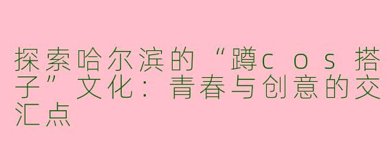 探索哈尔滨的“蹲cos搭子”文化:青春与创意的交汇点