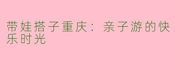 带娃搭子重庆：亲子游的快乐时光