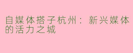 自媒体搭子杭州：新兴媒体的活力之城