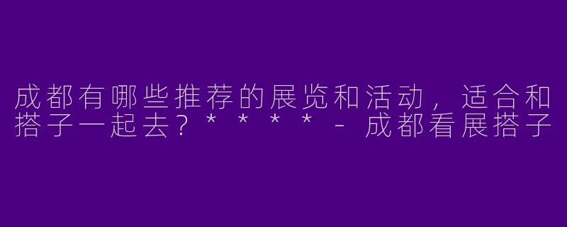 成都有哪些推荐的展览和活动，适合和搭子一起去？****