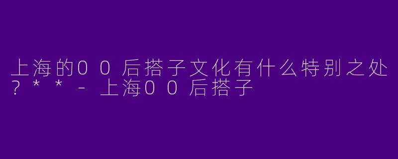 上海的00后搭子文化有什么特别之处？**-上海00后搭子