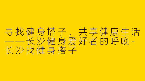 寻找健身搭子，共享健康生活——长沙健身爱好者的呼唤-长沙找健身搭子