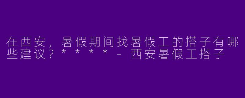 在西安，暑假期间找暑假工的搭子有哪些建议？****