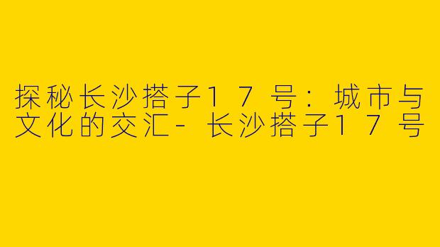 探秘长沙搭子17号：城市与文化的交汇-长沙搭子17号