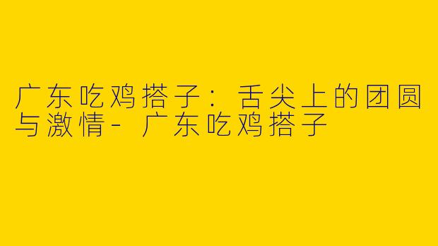 广东吃鸡搭子：舌尖上的团圆与激情