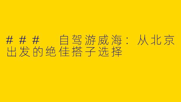 ### 自驾游威海：从北京出发的绝佳搭子选择