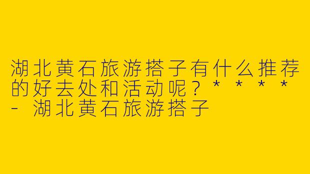 湖北黄石旅游搭子有什么推荐的好去处和活动呢?****