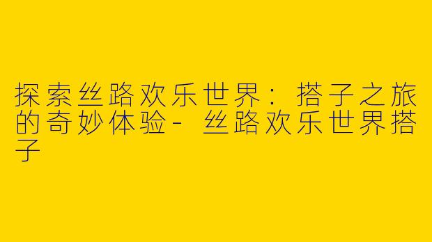 探索丝路欢乐世界：搭子之旅的奇妙体验