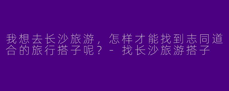 我想去长沙旅游，怎样才能找到志同道合的旅行搭子呢？-找长沙旅游搭子
