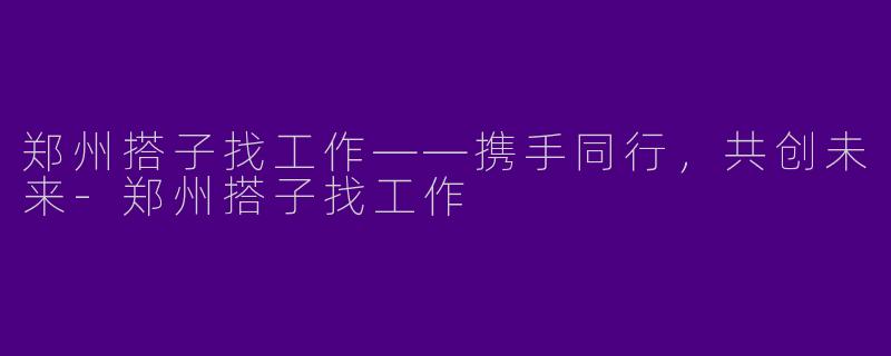 郑州搭子找工作——携手同行，共创未来-郑州搭子找工作