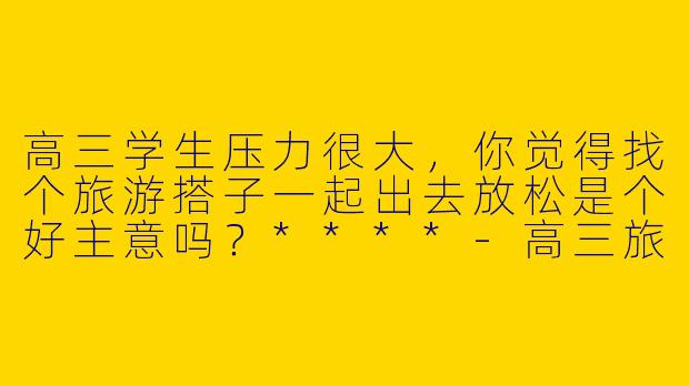 高三学生压力很大，你觉得找个旅游搭子一起出去放松是个好主意吗？****