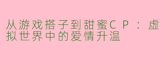 从游戏搭子到甜蜜CP：虚拟世界中的爱情升温