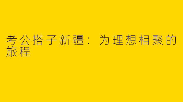 考公搭子新疆：为理想相聚的旅程