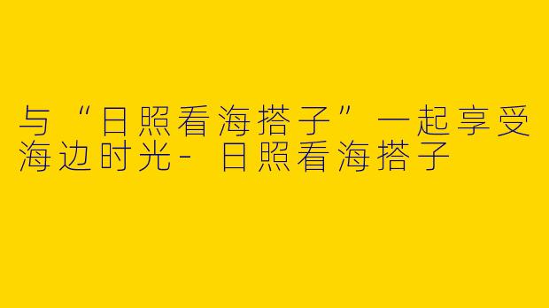 与“日照看海搭子”一起享受海边时光-日照看海搭子