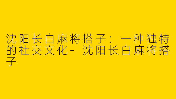 沈阳长白麻将搭子：一种独特的社交文化-沈阳长白麻将搭子