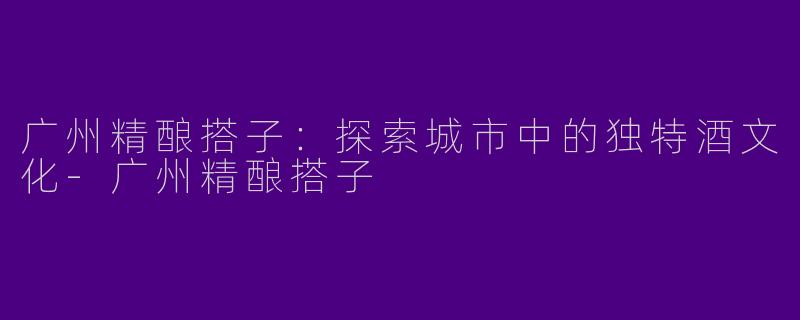 广州精酿搭子:探索城市中的独特酒文化