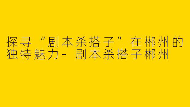 探寻“剧本杀搭子”在郴州的独特魅力-剧本杀搭子郴州