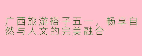 广西旅游搭子五一，畅享自然与人文的完美融合