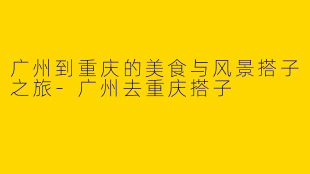 广州到重庆的美食与风景搭子之旅