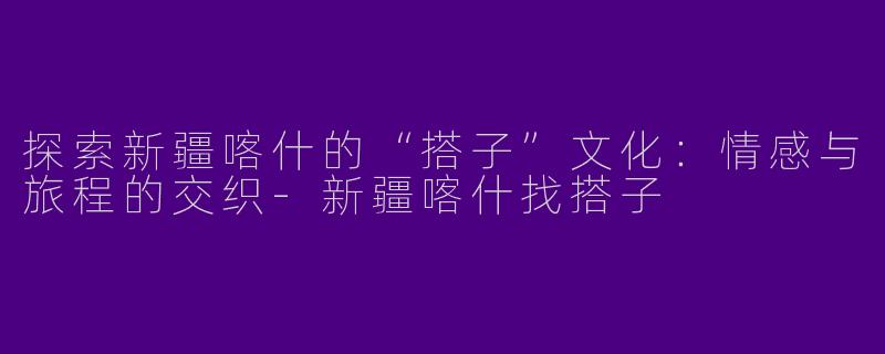 探索新疆喀什的“搭子”文化：情感与旅程的交织-新疆喀什找搭子