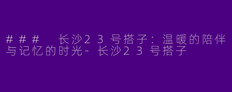 ### 长沙23号搭子：温暖的陪伴与记忆的时光-长沙23号搭子