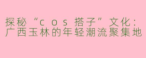 探秘“cos搭子”文化：广西玉林的年轻潮流聚集地