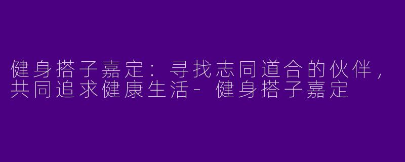 健身搭子嘉定：寻找志同道合的伙伴，共同追求健康生活-健身搭子嘉定