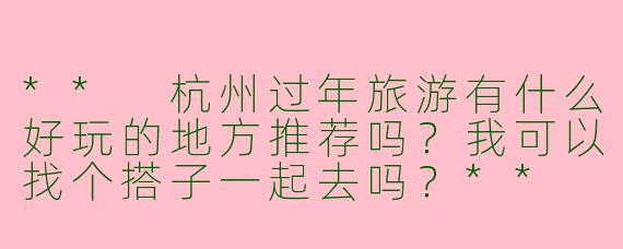 ** 杭州过年旅游有什么好玩的地方推荐吗?我可以找个搭子一起去吗?**