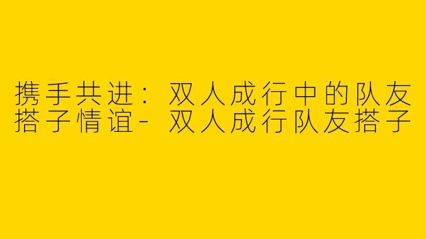 携手共进：双人成行中的队友搭子情谊-双人成行队友搭子