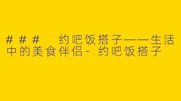### 约吧饭搭子——生活中的美食伴侣-约吧饭搭子
