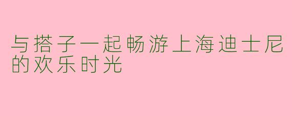 与搭子一起畅游上海迪士尼的欢乐时光