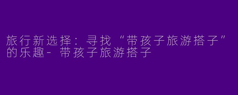 旅行新选择：寻找“带孩子旅游搭子”的乐趣-带孩子旅游搭子