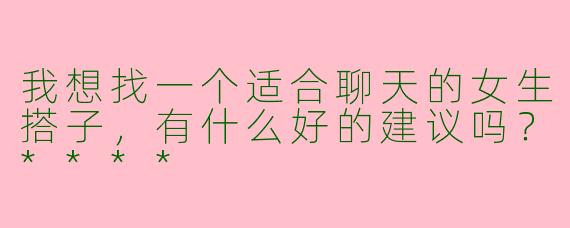 我想找一个适合聊天的女生搭子，有什么好的建议吗？****