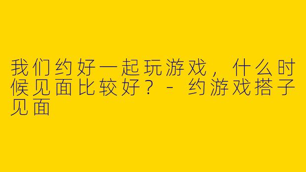 我们约好一起玩游戏,什么时候见面比较好?
