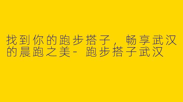 找到你的跑步搭子，畅享武汉的晨跑之美-跑步搭子武汉