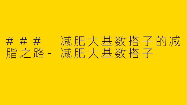 ### 减肥大基数搭子的减脂之路-减肥大基数搭子