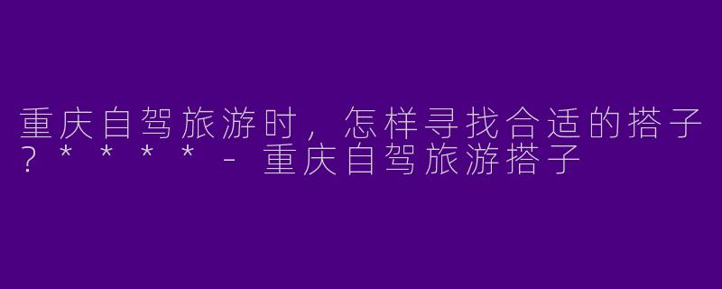 重庆自驾旅游时，怎样寻找合适的搭子？****