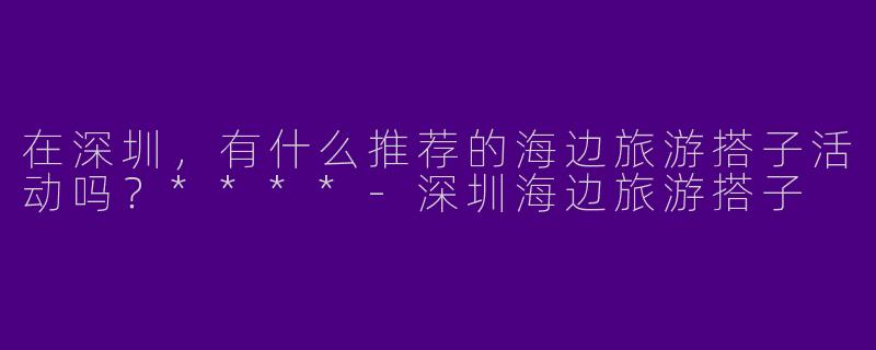 在深圳,有什么推荐的海边旅游搭子活动吗?****