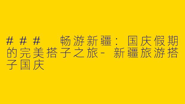 ### 畅游新疆：国庆假期的完美搭子之旅-新疆旅游搭子国庆