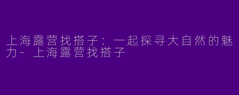 上海露营找搭子：一起探寻大自然的魅力