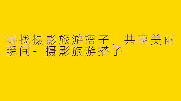 寻找摄影旅游搭子，共享美丽瞬间-摄影旅游搭子