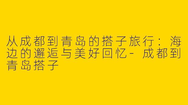 从成都到青岛的搭子旅行：海边的邂逅与美好回忆-成都到青岛搭子