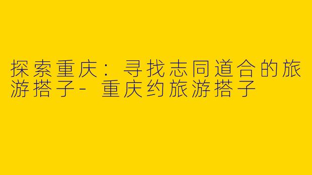 探索重庆：寻找志同道合的旅游搭子-重庆约旅游搭子