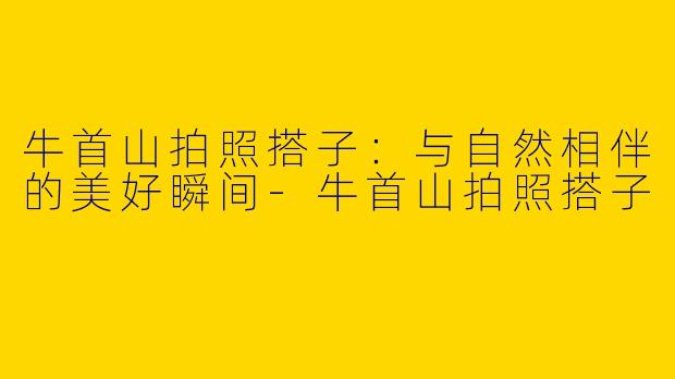 牛首山拍照搭子：与自然相伴的美好瞬间-牛首山拍照搭子
