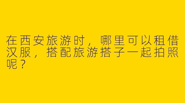 在西安旅游时，哪里可以租借汉服，搭配旅游搭子一起拍照呢？