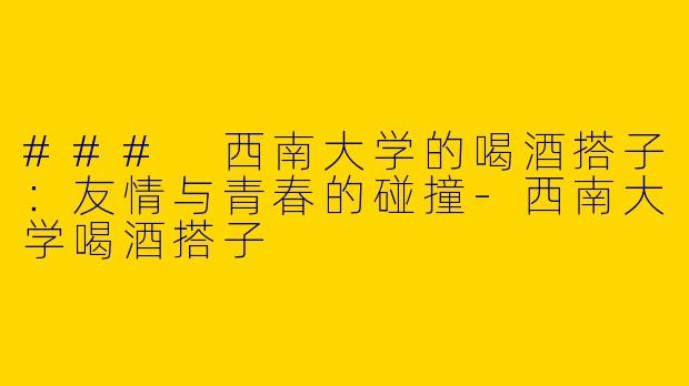 ### 西南大学的喝酒搭子：友情与青春的碰撞-西南大学喝酒搭子
