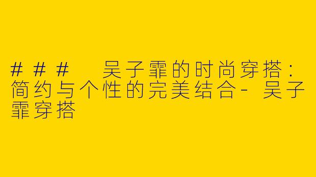 ### 吴子霏的时尚穿搭：简约与个性的完美结合-吴子霏穿搭