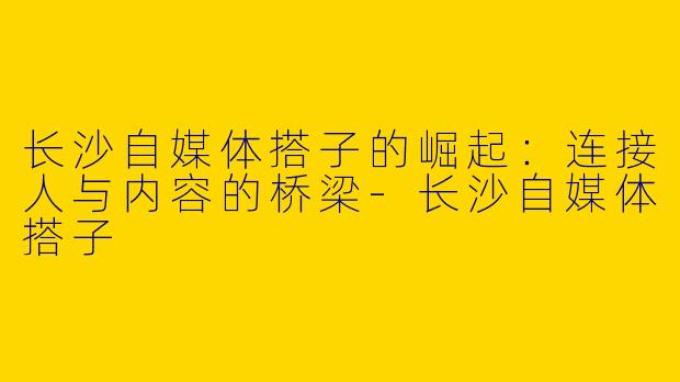长沙自媒体搭子的崛起：连接人与内容的桥梁-长沙自媒体搭子