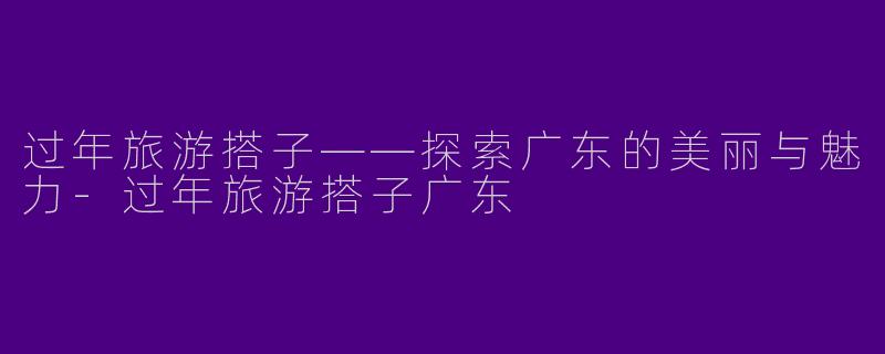 过年旅游搭子——探索广东的美丽与魅力-过年旅游搭子广东