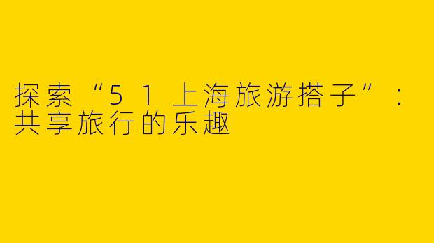 探索“51上海旅游搭子”：共享旅行的乐趣